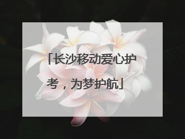 长沙移动爱心护考，为梦护航